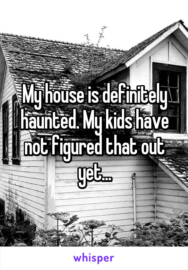 My house is definitely haunted. My kids have not figured that out yet...