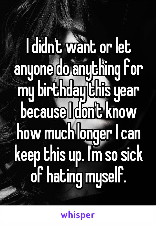 I didn't want or let anyone do anything for my birthday this year because I don't know how much longer I can keep this up. I'm so sick of hating myself.