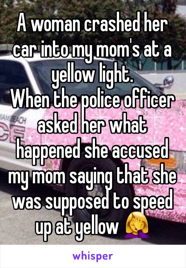 A woman crashed her car into my mom's at a yellow light.
When the police officer asked her what happened she accused my mom saying that she was supposed to speed up at yellow 🤦‍♀️