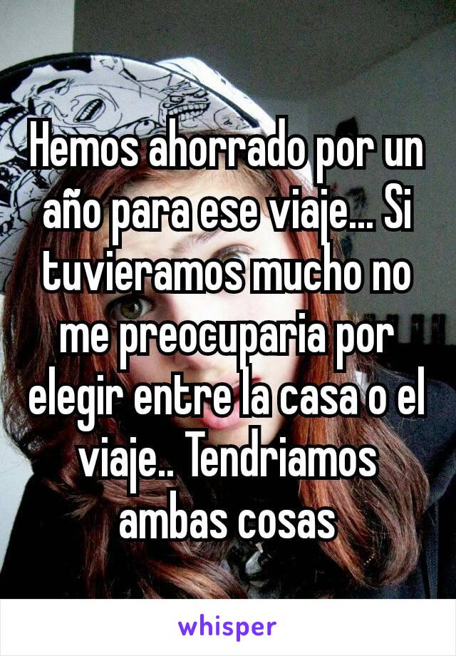 Hemos ahorrado por un año para ese viaje... Si tuvieramos mucho no me preocuparia por elegir entre la casa o el viaje.. Tendriamos ambas cosas