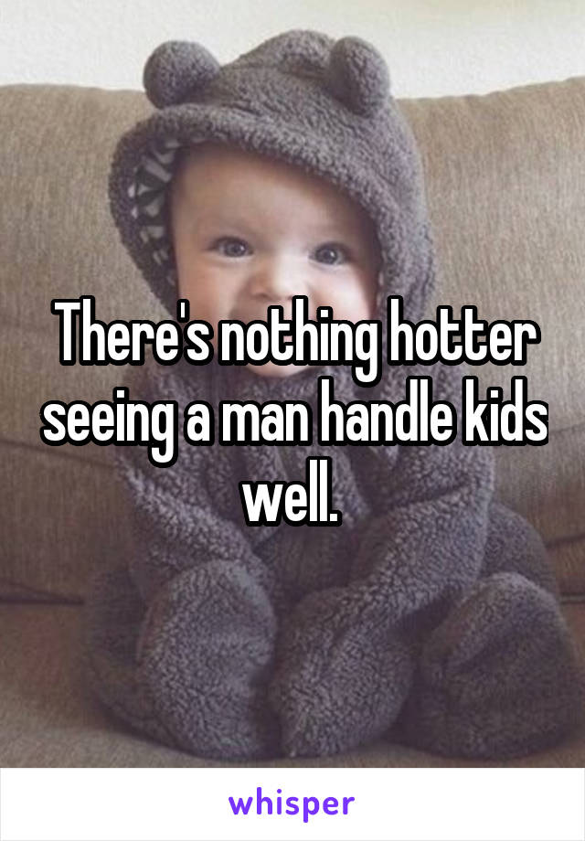 There's nothing hotter seeing a man handle kids well. 