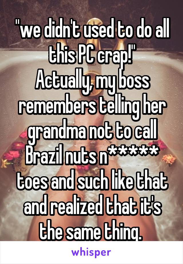 "we didn't used to do all this PC crap!"
Actually, my boss remembers telling her grandma not to call Brazil nuts n***** toes and such like that and realized that it's the same thing. 