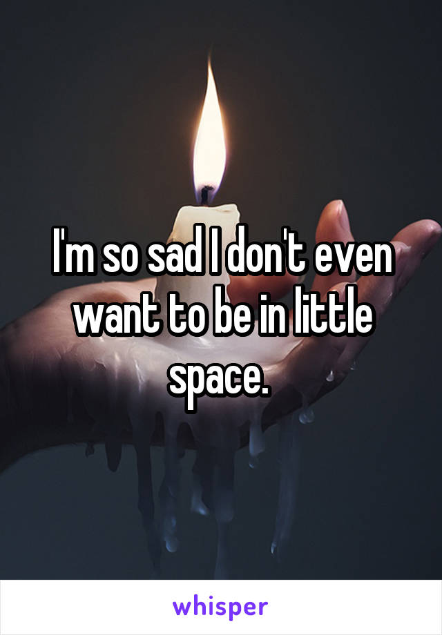 I'm so sad I don't even want to be in little space. 