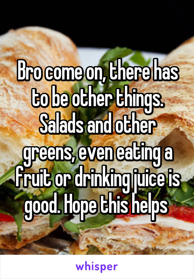 Bro come on, there has to be other things. Salads and other greens, even eating a fruit or drinking juice is good. Hope this helps 