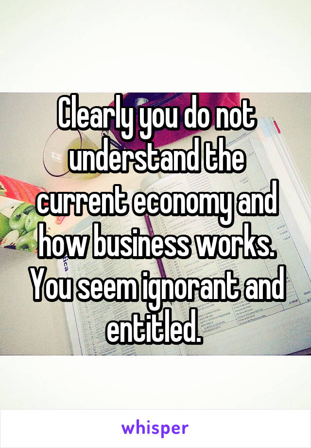 Clearly you do not understand the current economy and how business works. You seem ignorant and entitled. 