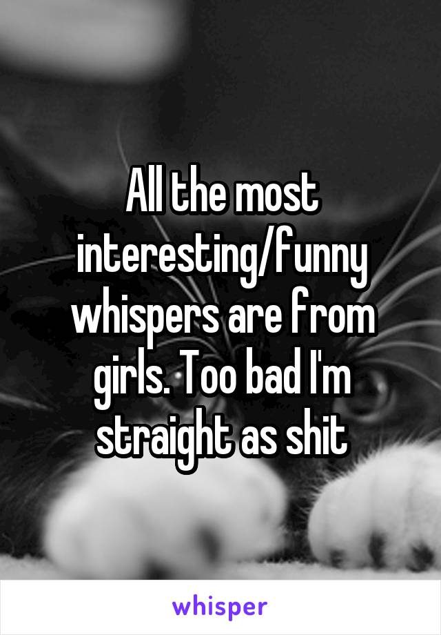 All the most interesting/funny whispers are from girls. Too bad I'm straight as shit