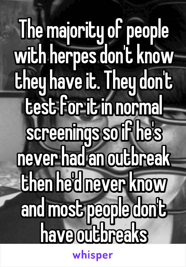 The majority of people with herpes don't know they have it. They don't test for it in normal screenings so if he's never had an outbreak then he'd never know and most people don't have outbreaks