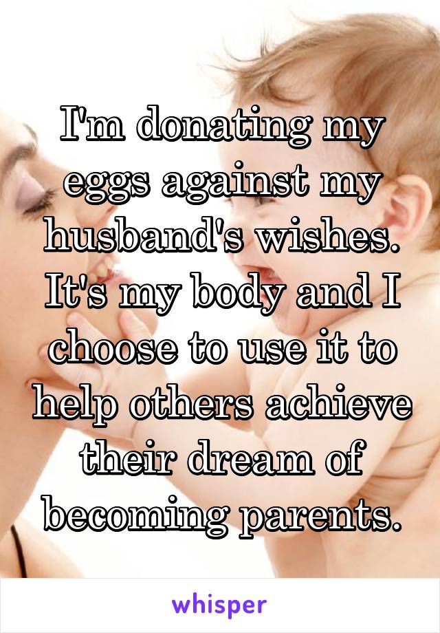 I'm donating my eggs against my husband's wishes. It's my body and I choose to use it to help others achieve their dream of becoming parents.