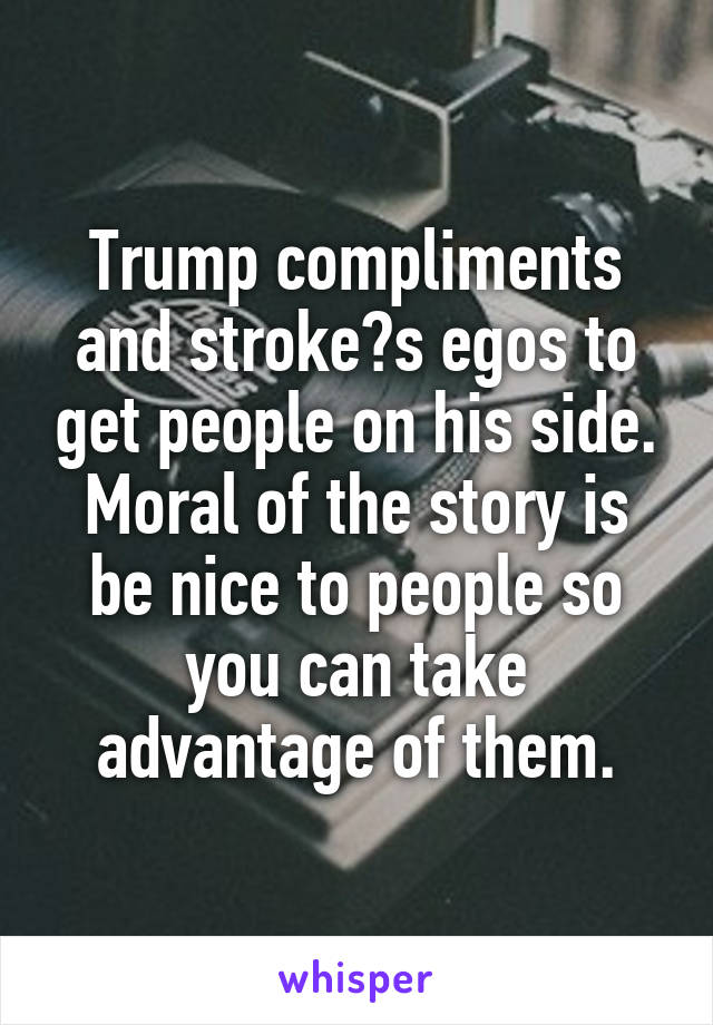 Trump compliments and stroke​s egos to get people on his side. Moral of the story is be nice to people so you can take advantage of them.