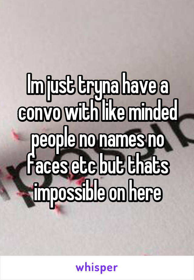 Im just tryna have a convo with like minded people no names no faces etc but thats impossible on here