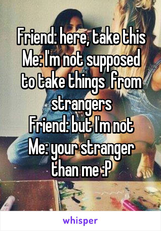 Friend: here, take this
Me: I'm not supposed to take things  from strangers
Friend: but I'm not
Me: your stranger than me :P
