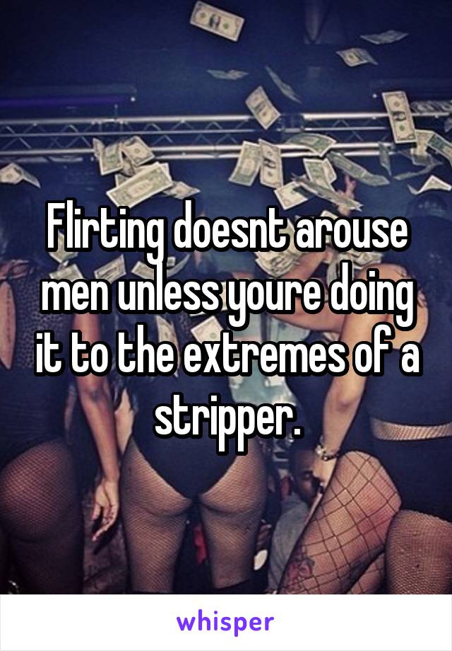 Flirting doesnt arouse men unless youre doing it to the extremes of a stripper.