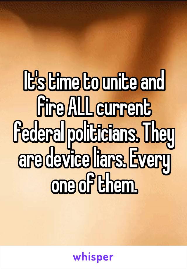 It's time to unite and fire ALL current federal politicians. They are device liars. Every one of them.