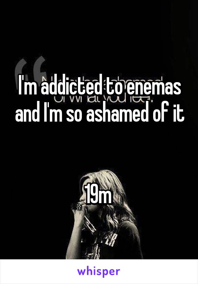 I'm addicted to enemas and I'm so ashamed of it 

19m 