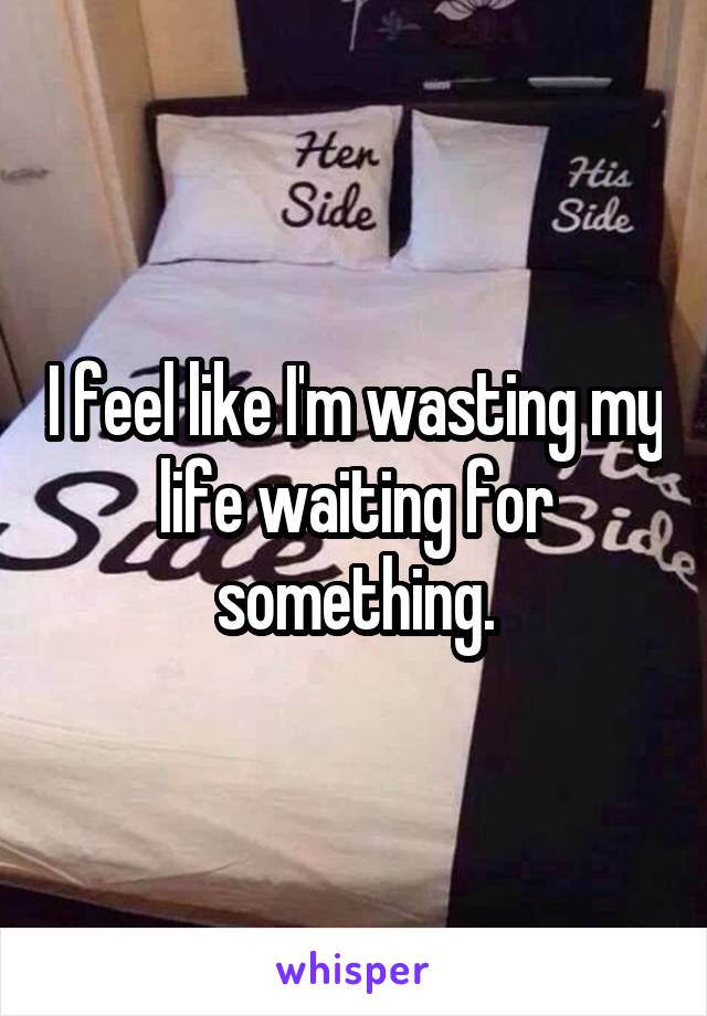 I feel like I'm wasting my life waiting for something.