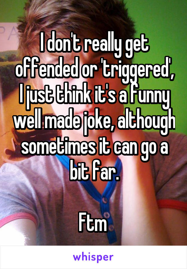 I don't really get offended or 'triggered', I just think it's a funny well made joke, although sometimes it can go a bit far.

Ftm 