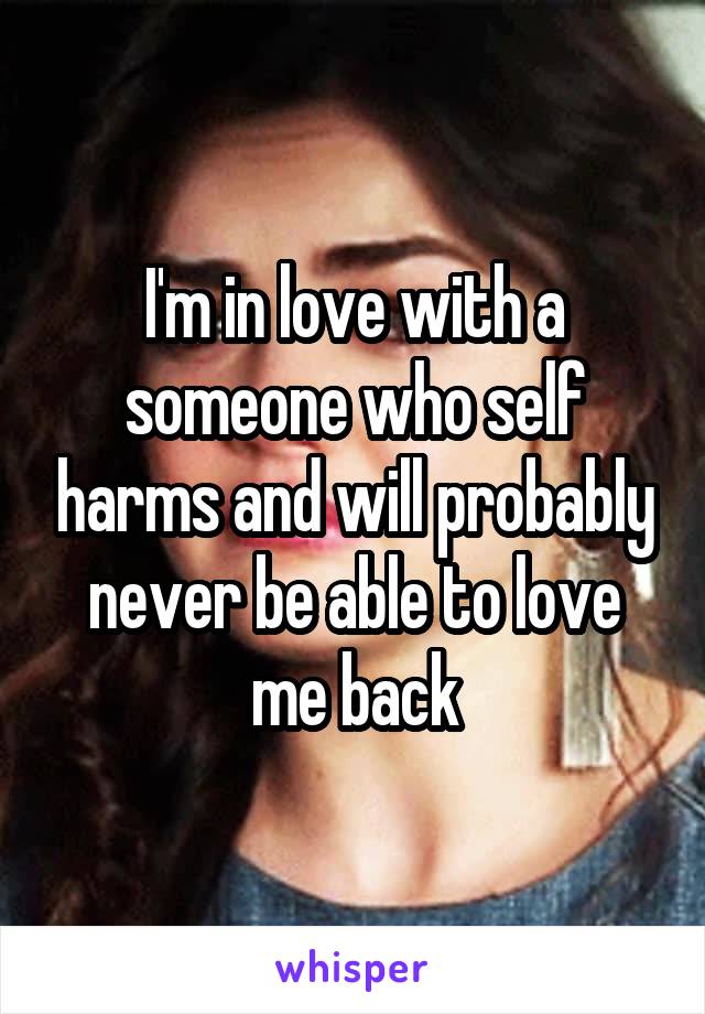 I'm in love with a someone who self harms and will probably never be able to love me back