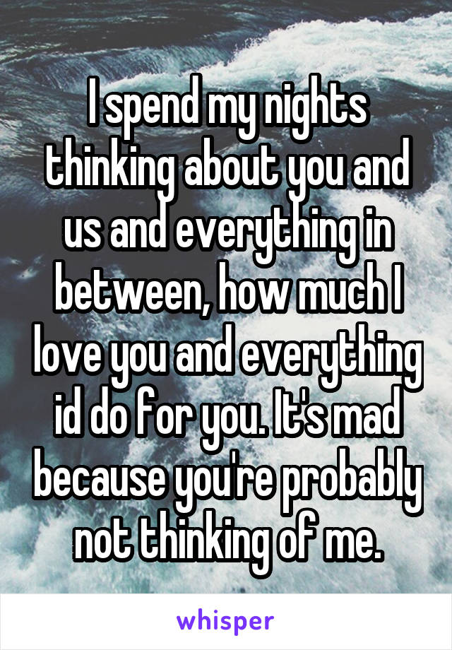 I spend my nights thinking about you and us and everything in between, how much I love you and everything id do for you. It's mad because you're probably not thinking of me.