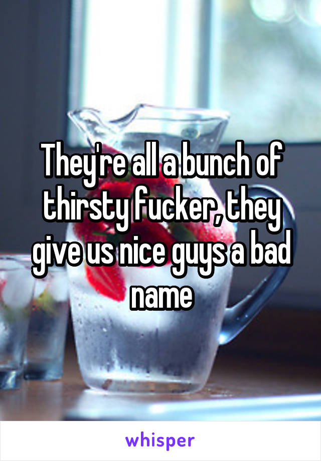 They're all a bunch of thirsty fucker, they give us nice guys a bad name