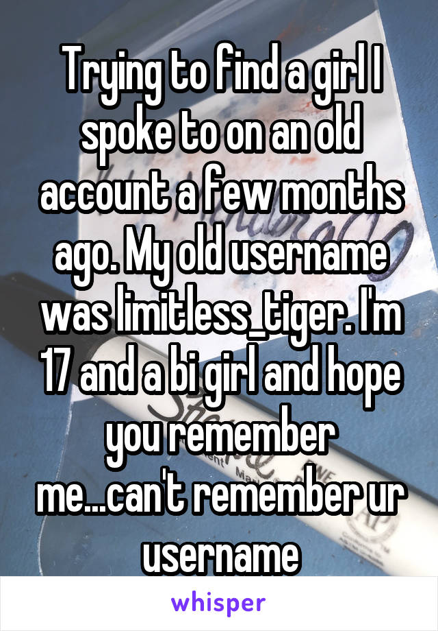 Trying to find a girl I spoke to on an old account a few months ago. My old username was limitless_tiger. I'm 17 and a bi girl and hope you remember me...can't remember ur username