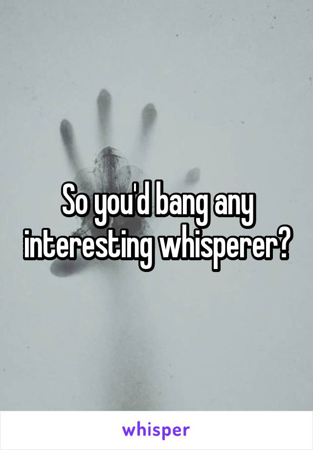 So you'd bang any interesting whisperer?