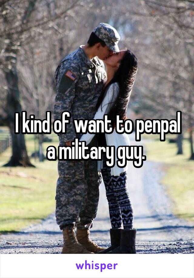 I kind of want to penpal a military guy. 