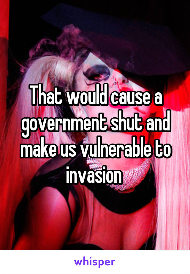 That would cause a government shut and make us vulnerable to invasion 