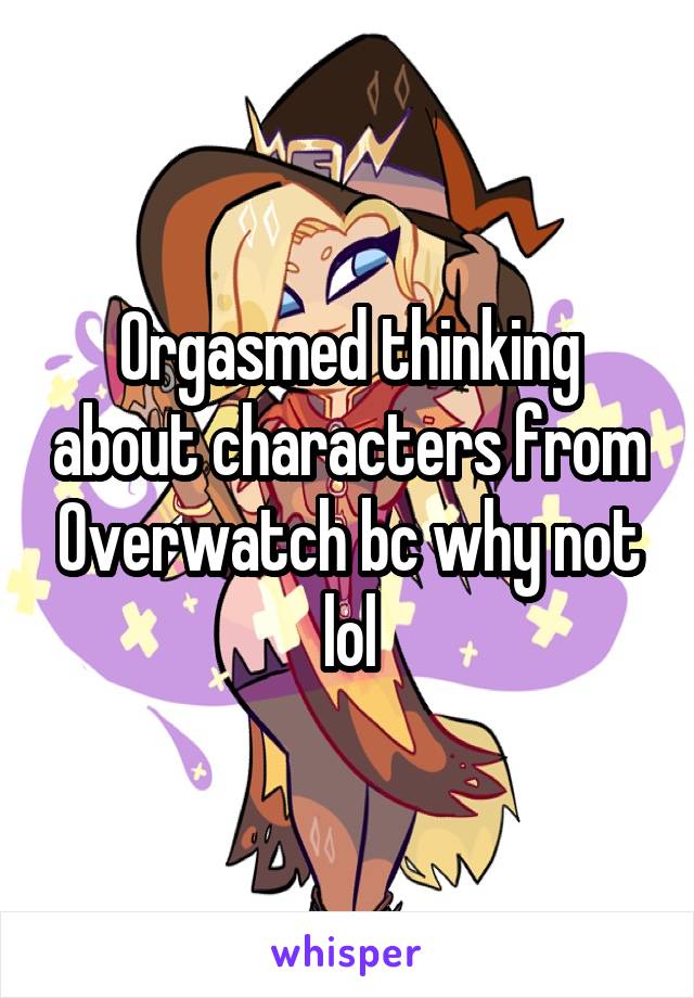 Orgasmed thinking about characters from Overwatch bc why not lol