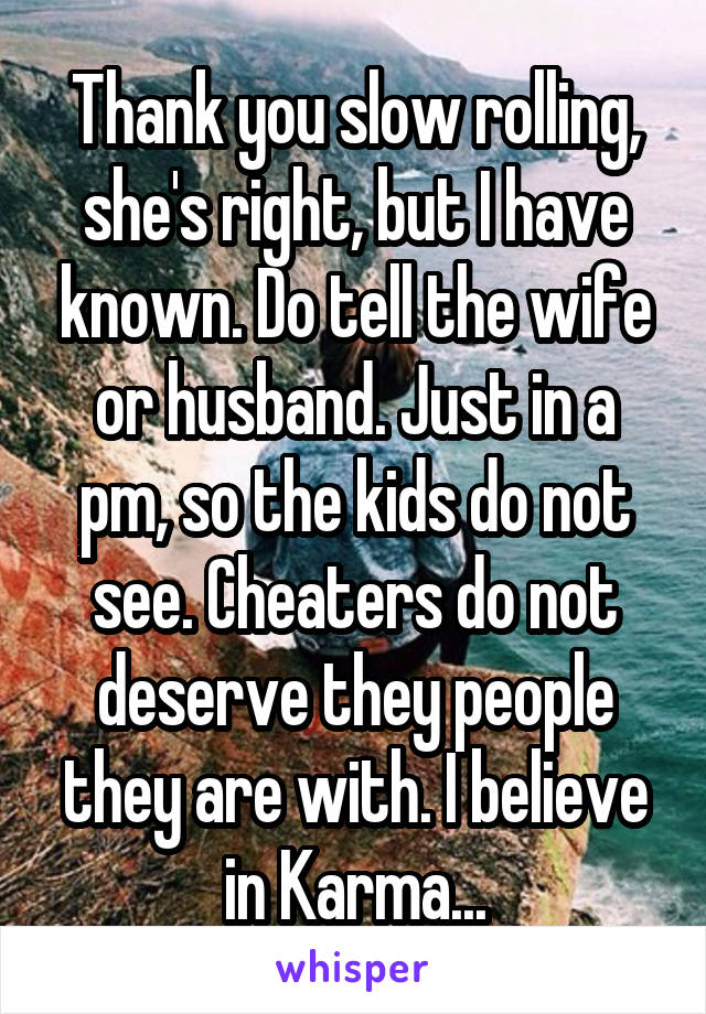 Thank you slow rolling, she's right, but I have known. Do tell the wife or husband. Just in a pm, so the kids do not see. Cheaters do not deserve they people they are with. I believe in Karma...