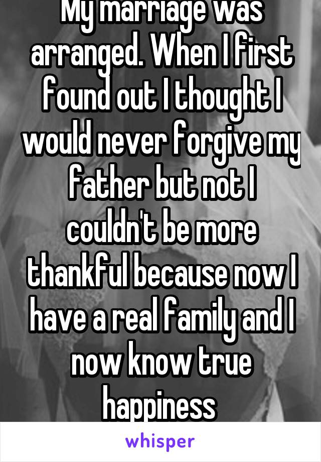 My marriage was arranged. When I first found out I thought I would never forgive my father but not I couldn't be more thankful because now I have a real family and I now know true happiness 
F25