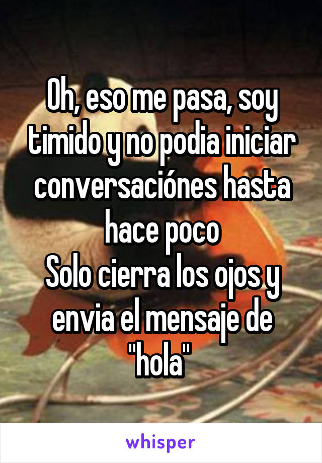 Oh, eso me pasa, soy timido y no podia iniciar conversaciónes hasta hace poco
Solo cierra los ojos y envia el mensaje de "hola" 