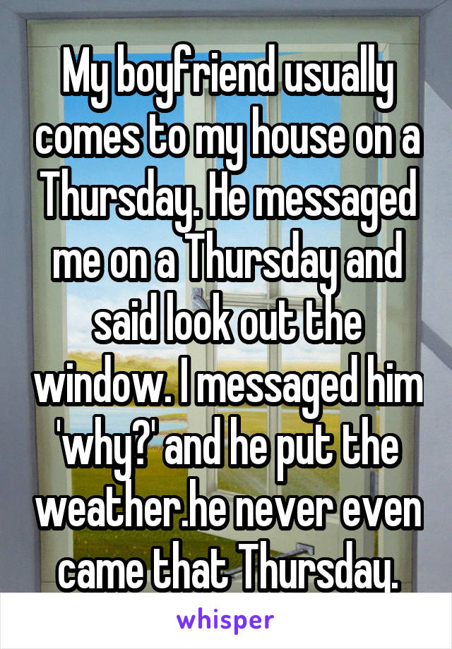 My boyfriend usually comes to my house on a Thursday. He messaged me on a Thursday and said look out the window. I messaged him 'why?' and he put the weather.he never even came that Thursday.