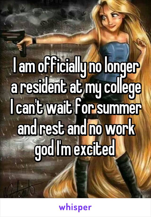 I am officially no longer a resident at my college I can't wait for summer and rest and no work god I'm excited 