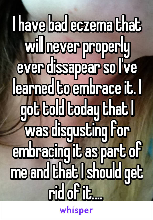 I have bad eczema that will never properly ever dissapear so I've learned to embrace it. I got told today that I was disgusting for embracing it as part of me and that I should get rid of it.... 