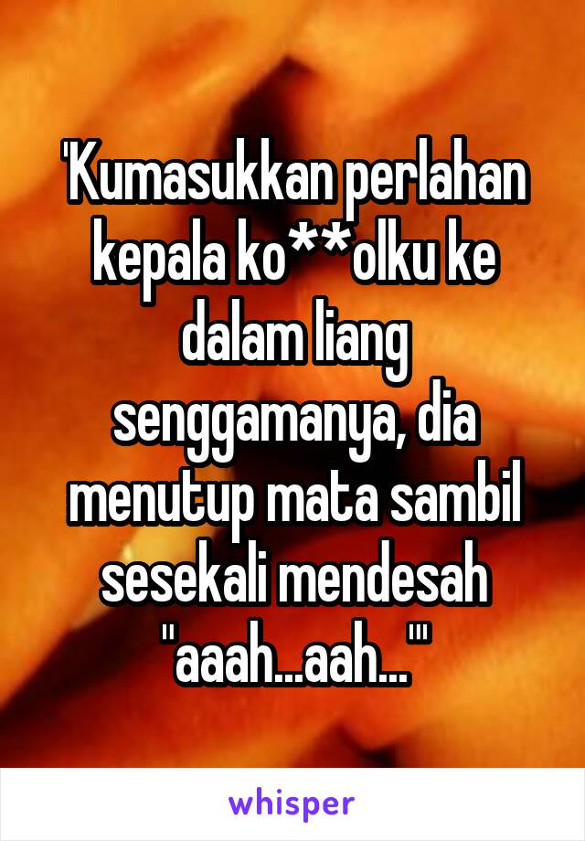 'Kumasukkan perlahan kepala ko**olku ke dalam liang senggamanya, dia menutup mata sambil sesekali mendesah "aaah...aah..."'