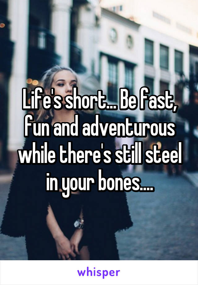 Life's short... Be fast, fun and adventurous while there's still steel in your bones....