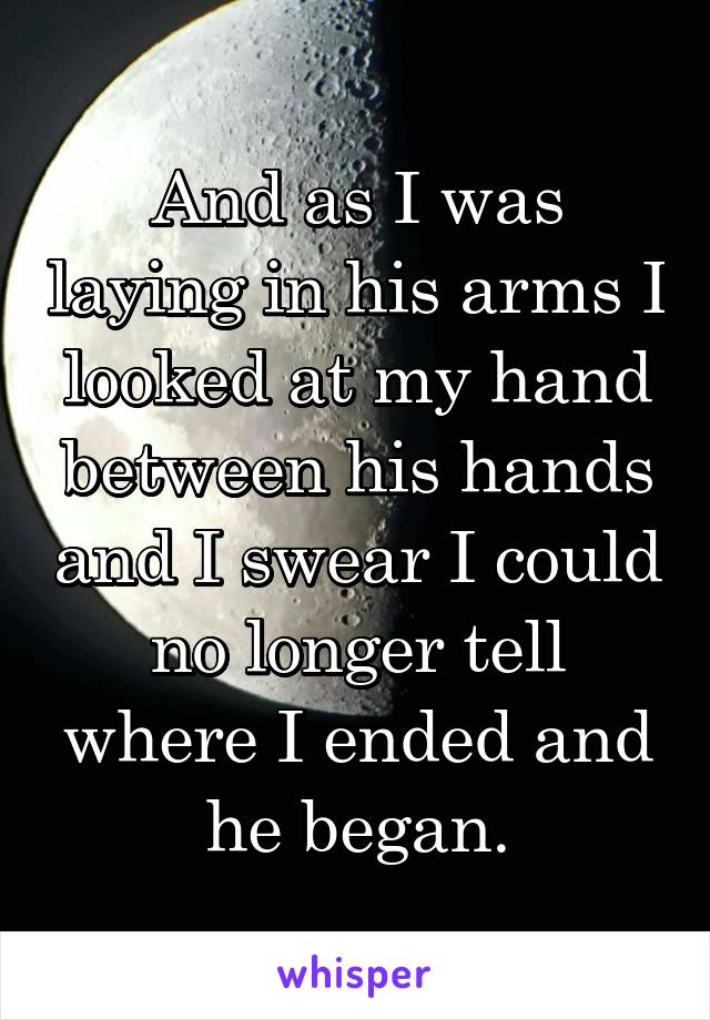 And as I was laying in his arms I looked at my hand between his hands and I swear I could no longer tell where I ended and he began.