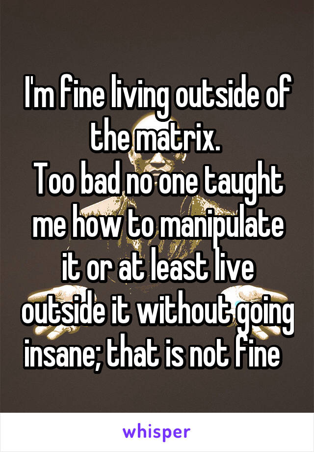 I'm fine living outside of the matrix. 
Too bad no one taught me how to manipulate it or at least live outside it without going insane; that is not fine  