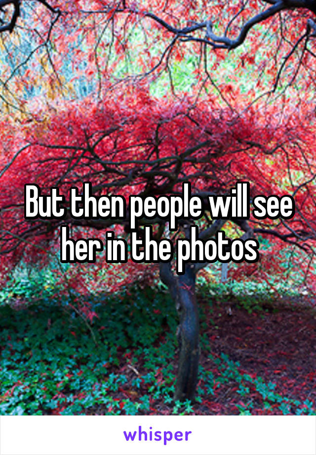 But then people will see her in the photos