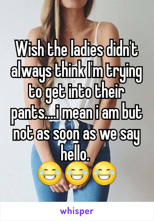 Wish the ladies didn't always think I'm trying to get into their pants....i mean i am but not as soon as we say hello. 
😂😂😂