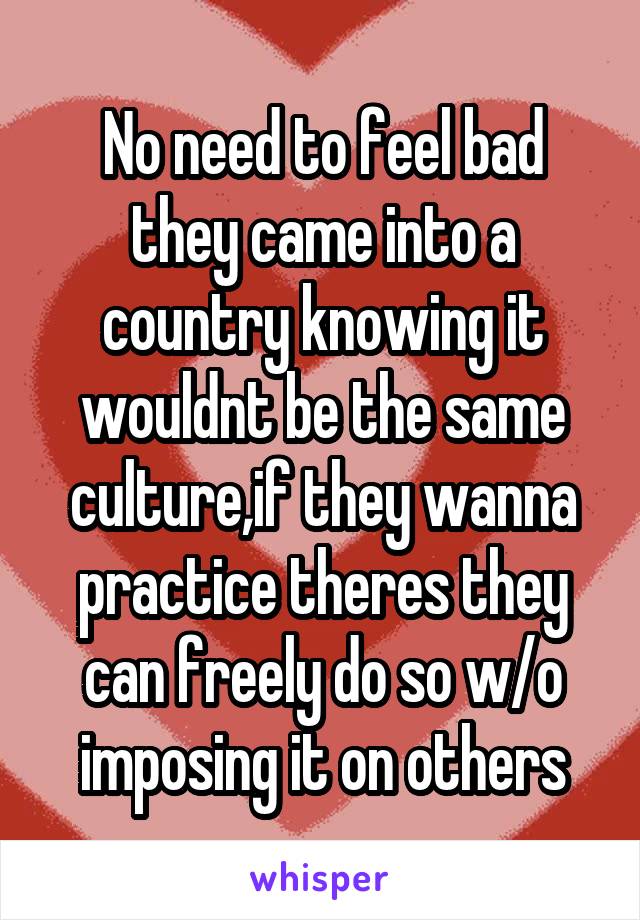 No need to feel bad they came into a country knowing it wouldnt be the same culture,if they wanna practice theres they can freely do so w/o imposing it on others