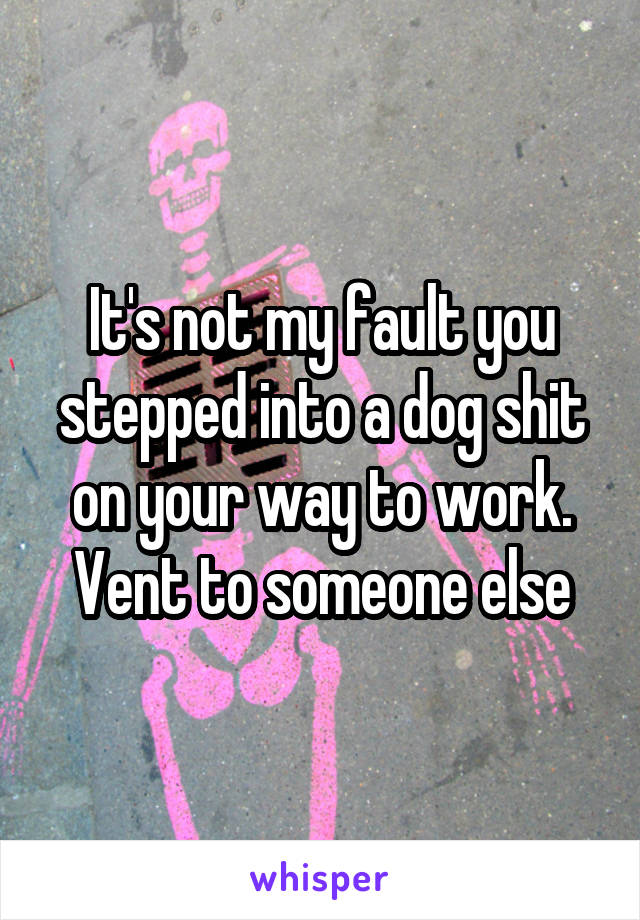 It's not my fault you stepped into a dog shit on your way to work. Vent to someone else