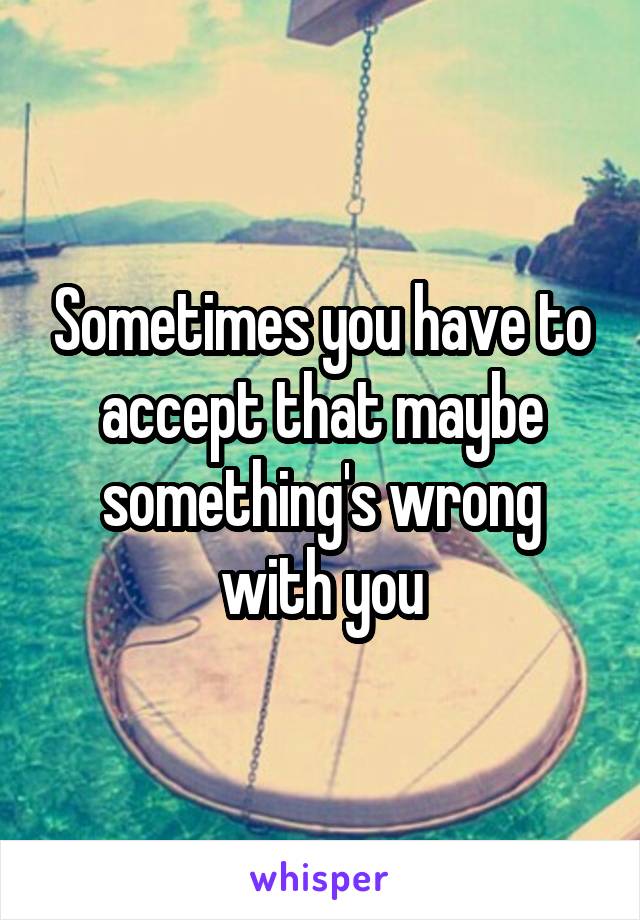 Sometimes you have to accept that maybe something's wrong with you