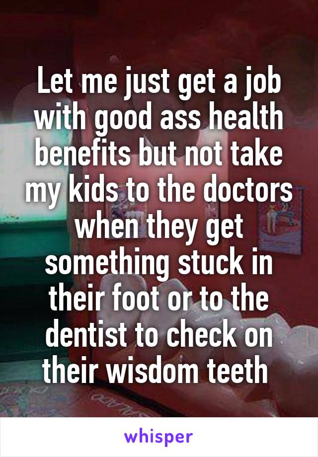 Let me just get a job with good ass health benefits but not take my kids to the doctors when they get something stuck in their foot or to the dentist to check on their wisdom teeth 