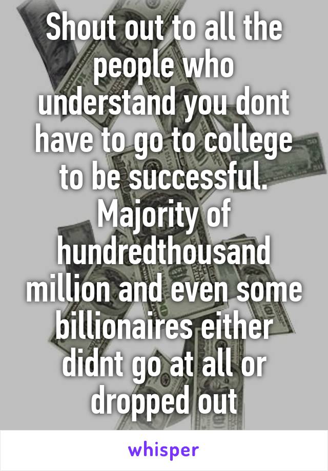 Shout out to all the people who understand you dont have to go to college to be successful. Majority of hundredthousand million and even some billionaires either didnt go at all or dropped out
