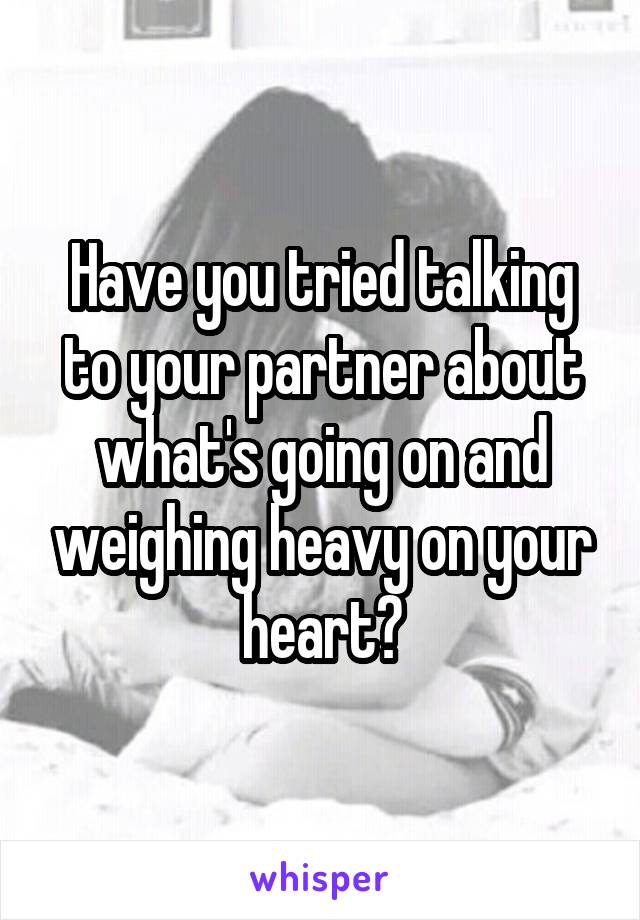 Have you tried talking to your partner about what's going on and weighing heavy on your heart?