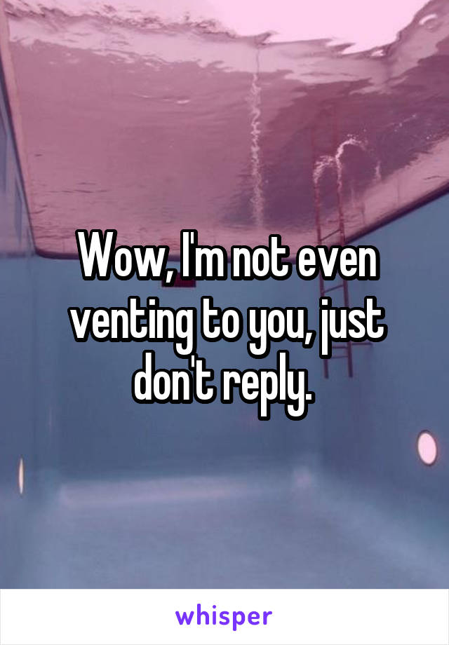 Wow, I'm not even venting to you, just don't reply. 