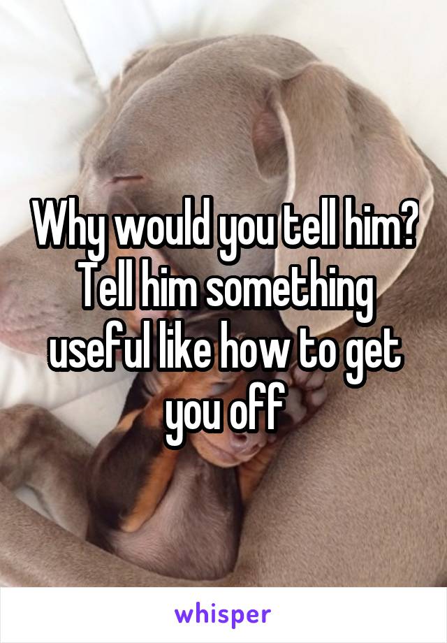 Why would you tell him? Tell him something useful like how to get you off