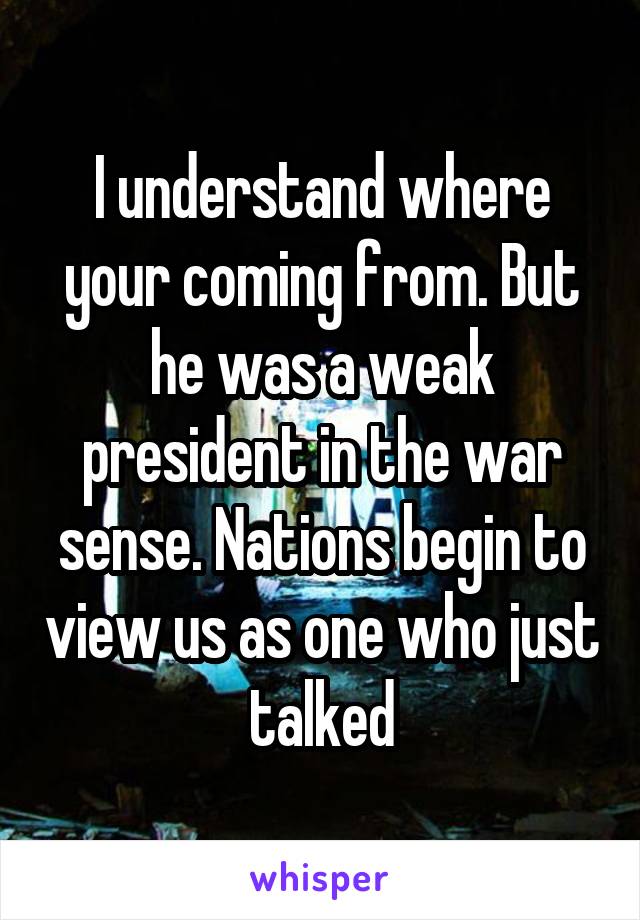 I understand where your coming from. But he was a weak president in the war sense. Nations begin to view us as one who just talked