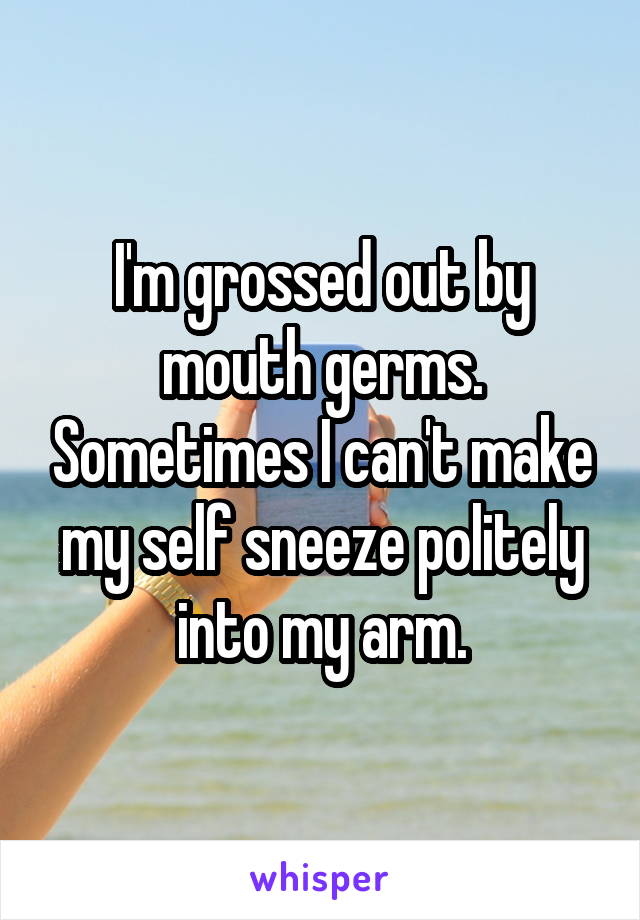 I'm grossed out by mouth germs. Sometimes I can't make my self sneeze politely into my arm.